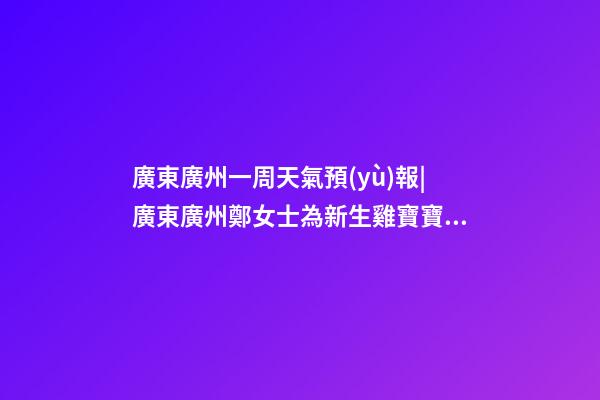 廣東廣州一周天氣預(yù)報|廣東廣州鄭女士為新生雞寶寶取名財富型套餐-第1張-公司起名-玄機(jī)派